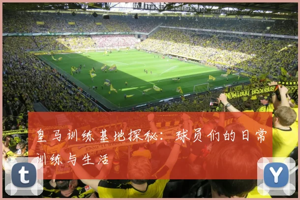 皇马训练基地探秘：球员们的日常训练与生活
